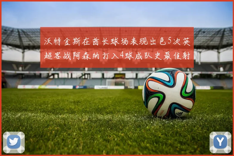 沃特金斯在酋长球场表现出色5次英超客战阿森纳打入4球成队史最佳射手