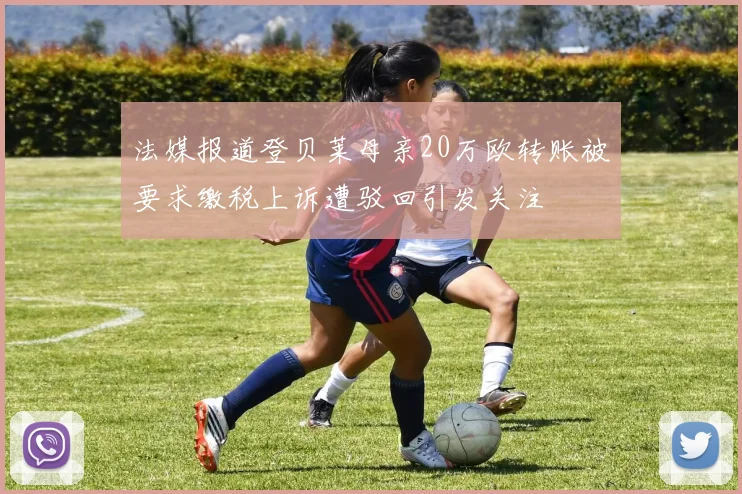 法媒报道登贝莱母亲20万欧转账被要求缴税上诉遭驳回引发关注