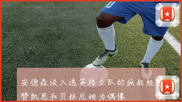 安德森谈入选英格兰队的疯狂经历赞凯恩和贝林厄姆为偶像
