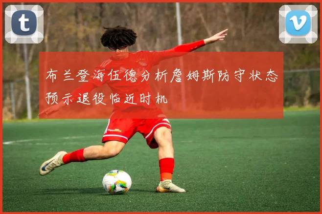 布兰登海伍德分析詹姆斯防守状态预示退役临近时机