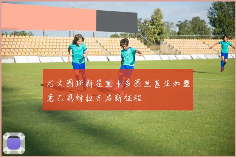 尤文图斯新星里卡多图里基亚加盟意乙恩特拉开启新征程