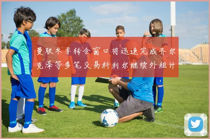 曼联冬季转会窗口将迅速完成齐尔克泽等多笔交易科利尔继续外租计划