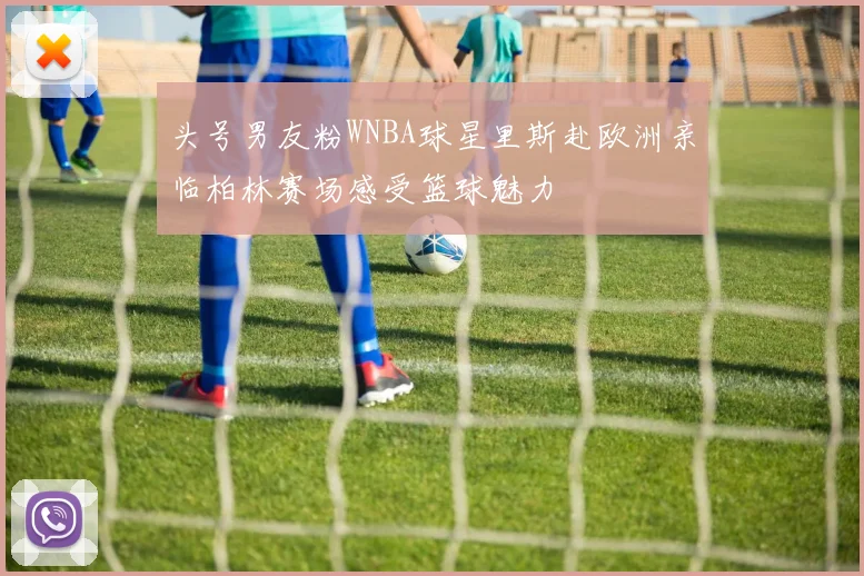 头号男友粉WNBA球星里斯赴欧洲亲临柏林赛场感受篮球魅力