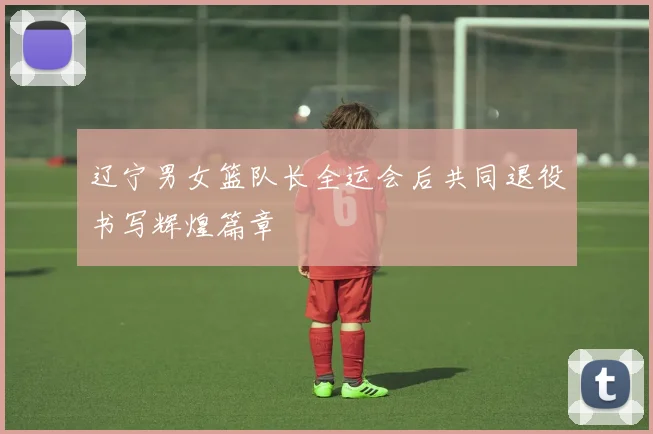 辽宁男女篮队长全运会后共同退役书写辉煌篇章