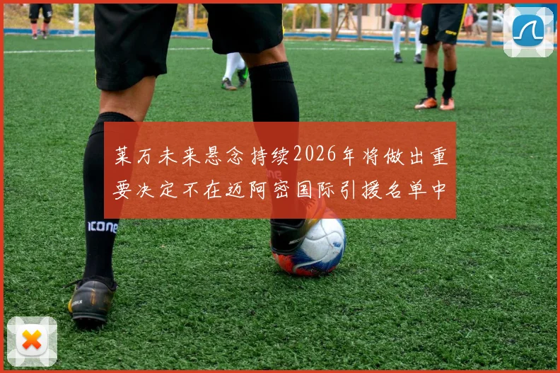莱万未来悬念持续2026年将做出重要决定不在迈阿密国际引援名单中