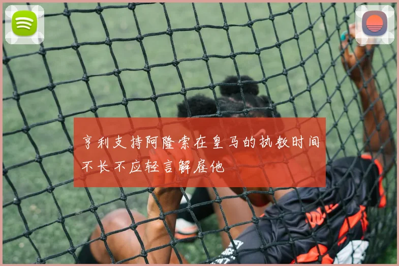 亨利支持阿隆索在皇马的执教时间不长不应轻言解雇他