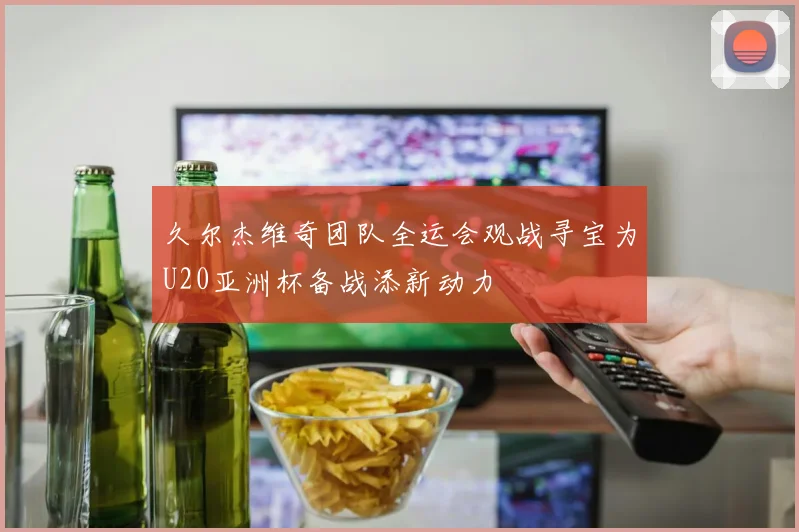 久尔杰维奇团队全运会观战寻宝为U20亚洲杯备战添新动力