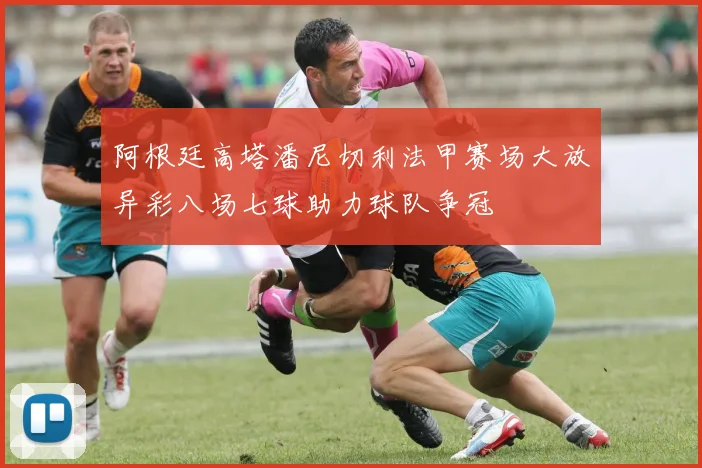 阿根廷高塔潘尼切利法甲赛场大放异彩八场七球助力球队争冠