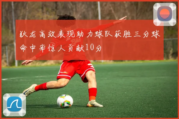 狄龙高效表现助力球队获胜三分球命中率惊人贡献10分