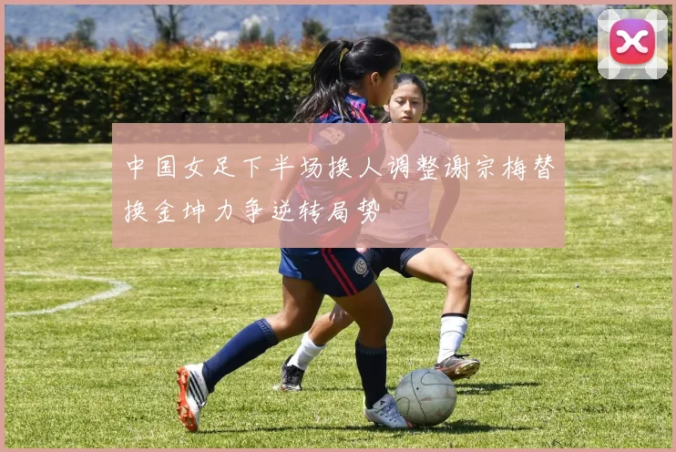 中国女足下半场换人调整谢宗梅替换金坤力争逆转局势