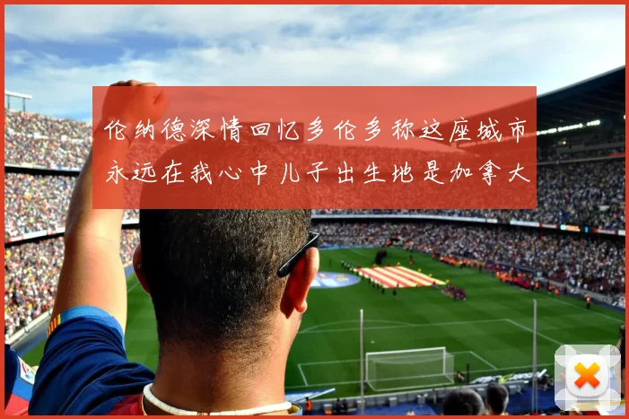 伦纳德深情回忆多伦多称这座城市永远在我心中儿子出生地是加拿大