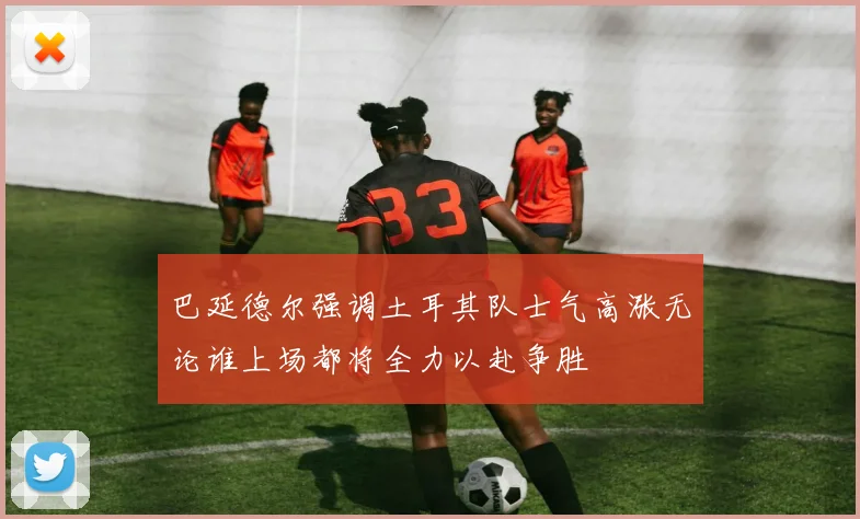 巴延德尔强调土耳其队士气高涨无论谁上场都将全力以赴争胜