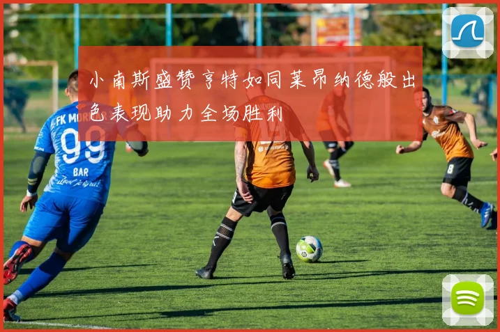 小南斯盛赞亨特如同莱昂纳德般出色表现助力全场胜利