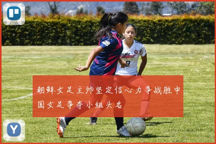 朝鲜女足主帅坚定信心力争战胜中国女足争夺小组头名