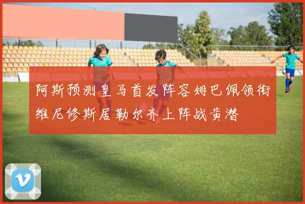 阿斯预测皇马首发阵容姆巴佩领衔维尼修斯居勒尔齐上阵战黄潜