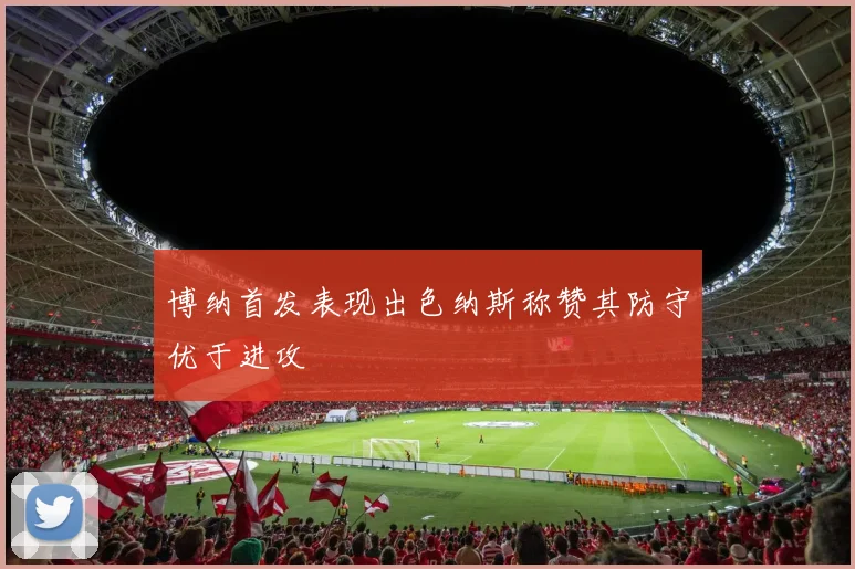 博纳首发表现出色纳斯称赞其防守优于进攻