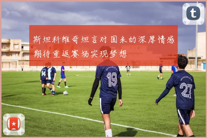 斯坦科维奇坦言对国米的深厚情感期待重返赛场实现梦想