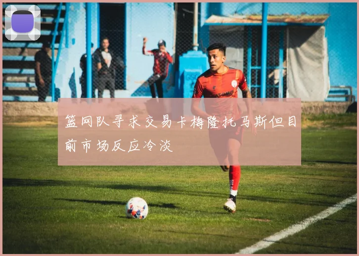 篮网队寻求交易卡梅隆托马斯但目前市场反应冷淡