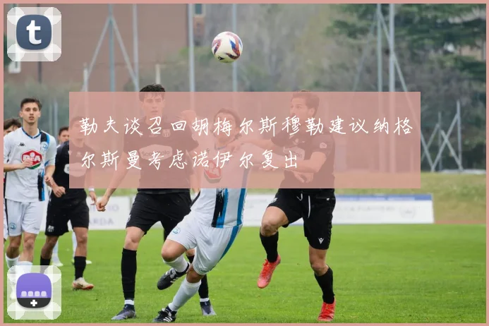 勒夫谈召回胡梅尔斯穆勒建议纳格尔斯曼考虑诺伊尔复出
