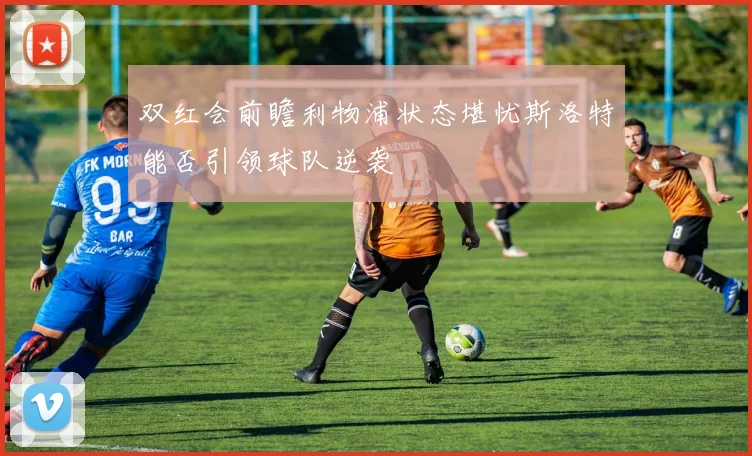 双红会前瞻利物浦状态堪忧斯洛特能否引领球队逆袭