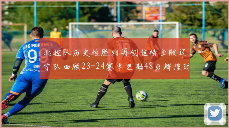 北控队历史性胜利再创佳绩击败辽宁队回顾23-24赛季里勒48分辉煌时刻