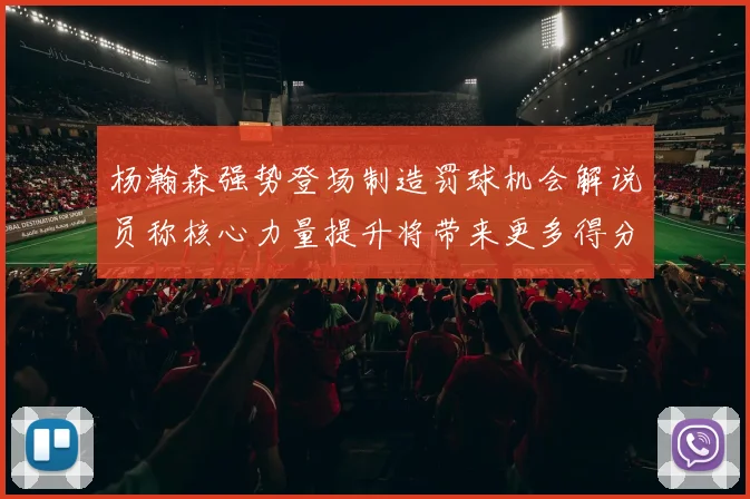 杨瀚森强势登场制造罚球机会解说员称核心力量提升将带来更多得分可能
