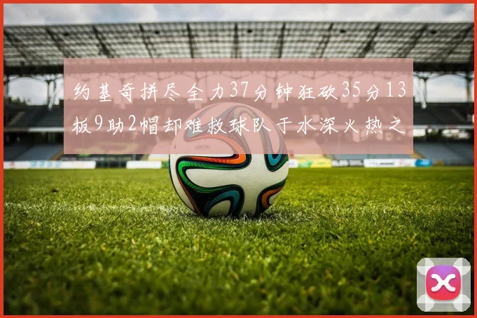 约基奇拼尽全力37分钟狂砍35分13板9助2帽却难救球队于水深火热之中