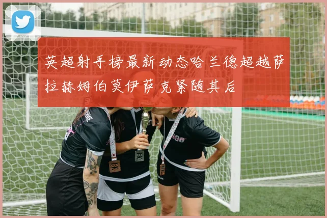 英超射手榜最新动态哈兰德超越萨拉赫姆伯莫伊萨克紧随其后