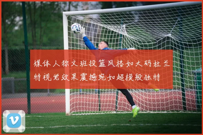 媒体人称文班投篮风格如大码杜兰特视觉效果震撼宛如超模般独特