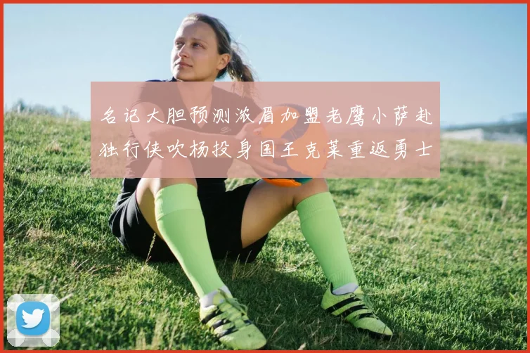 名记大胆预测浓眉加盟老鹰小萨赴独行侠吹杨投身国王克莱重返勇士