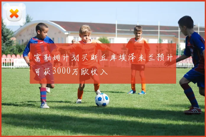 富勒姆计划买断丘库埃泽米兰预计可获3000万欧收入