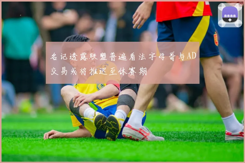 名记透露联盟普遍看法字母哥与AD交易或将推迟至休赛期
