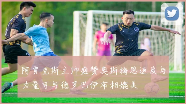 阿贾克斯主帅盛赞奥斯梅恩速度与力量可与德罗巴伊布相媲美