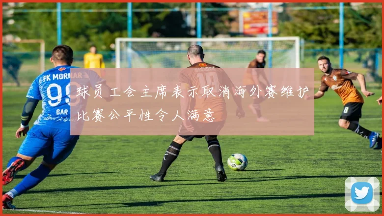 球员工会主席表示取消海外赛维护比赛公平性令人满意