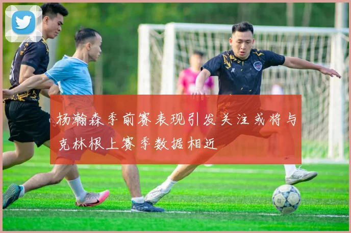 杨瀚森季前赛表现引发关注或将与克林根上赛季数据相近