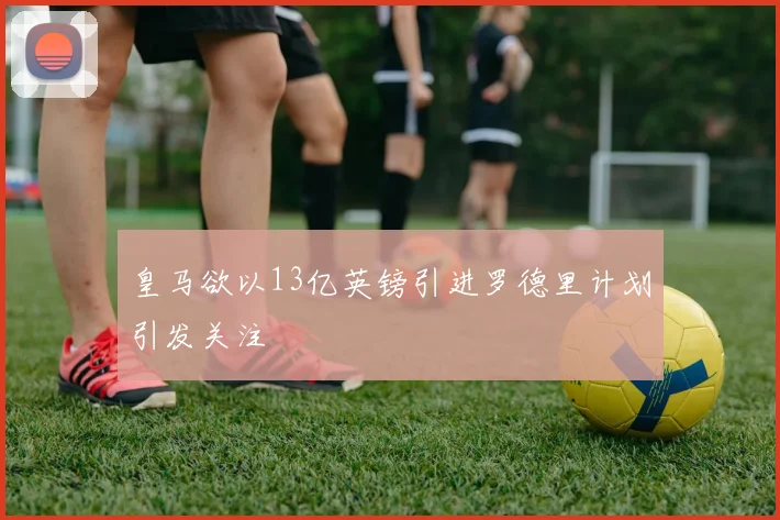 皇马欲以13亿英镑引进罗德里计划引发关注