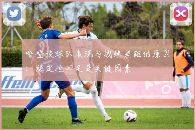 哈登谈球队表现与战绩差距的原因：稳定性不足是关键因素