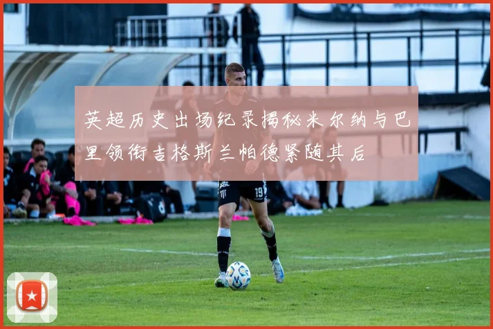 英超历史出场纪录揭秘米尔纳与巴里领衔吉格斯兰帕德紧随其后