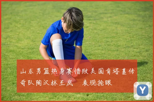 山东男篮热身赛惜败美国肯塔基传奇队陶汉林王岚嵚表现抢眼