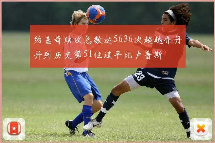 约基奇助攻总数达5636次超越乔丹并列历史第51位追平比卢普斯