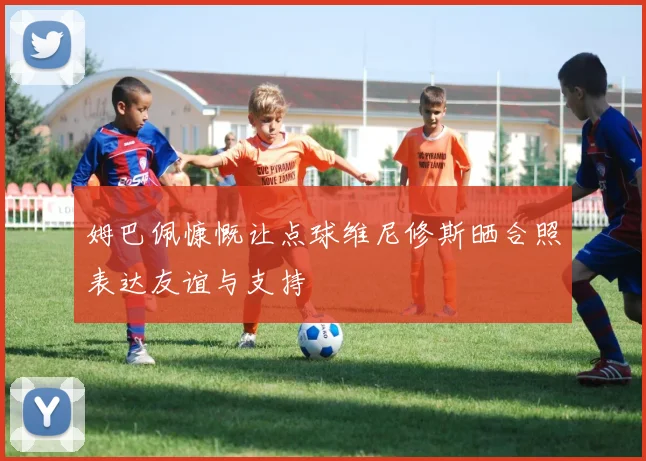 姆巴佩慷慨让点球维尼修斯晒合照表达友谊与支持