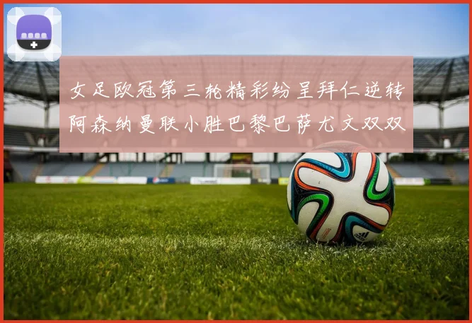 女足欧冠第三轮精彩纷呈拜仁逆转阿森纳曼联小胜巴黎巴萨尤文双双获胜