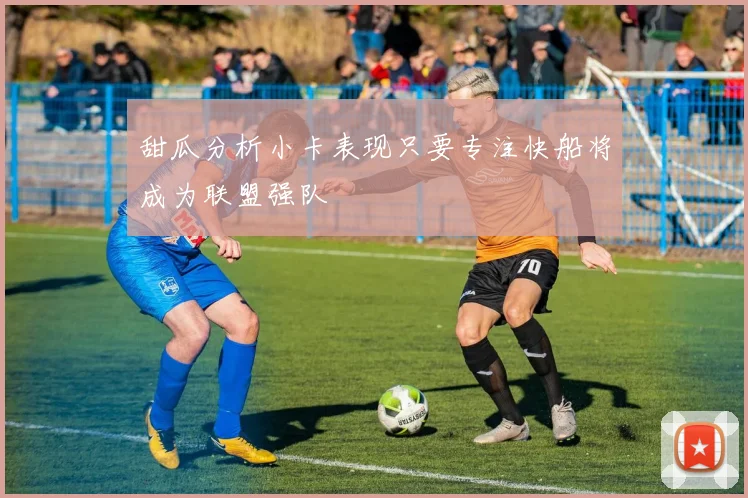 甜瓜分析小卡表现只要专注快船将成为联盟强队